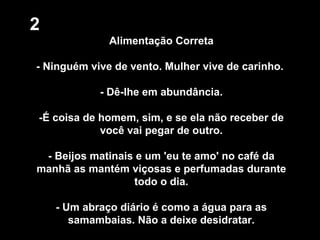 2 Alimentação Correta - Ninguém vive de vento. Mulher vive de carinho.  - Dê-lhe em abundância. -É coisa de homem, sim, e se ela não receber de você vai pegar de outro. - Beijos matinais e um 'eu te amo' no café da manhã as mantém viçosas e perfumadas durante todo o dia. - Um abraço diário é como a água para as samambaias. Não a deixe desidratar. 