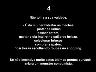 4 Não tolha a sua vaidade.  - É da mulher hidratar as mechas, pintar as unhas, passar batom,  gastar o dia inteiro no salão de beleza,  colecionar brincos, comprar sapatos,  ficar horas escolhendo roupas no shopping.  - Só não incentive muito estes últimos pontos ou você criará um monstro consumista. 