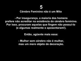 5 Cérebro Feminino não é um Mito  - Por insegurança, a maioria dos homens prefere não acreditar na existência do cérebro feminino.  Por isso, procuram aquelas que fingem não possuí-lo  (e algumas realmente o aposentaram!). Então, agüente mais essa:  - Mulher sem cérebro não é mulher, mas um mero objeto de decoração. 