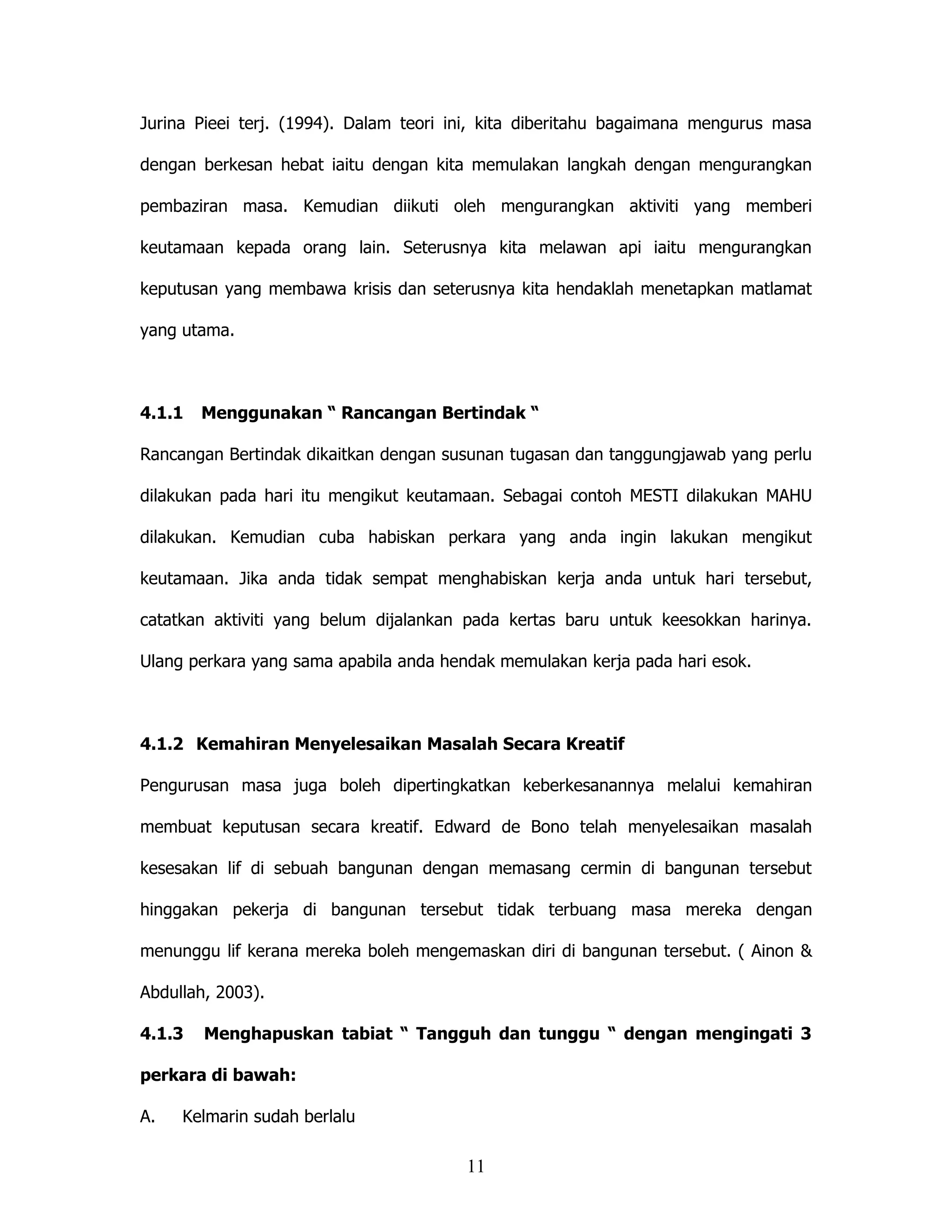 Jurina Pieei terj. (1994). Dalam teori ini, kita diberitahu bagaimana mengurus masa

dengan berkesan hebat iaitu dengan kita memulakan langkah dengan mengurangkan

pembaziran masa. Kemudian diikuti oleh mengurangkan aktiviti yang memberi

keutamaan kepada orang lain. Seterusnya kita melawan api iaitu mengurangkan

keputusan yang membawa krisis dan seterusnya kita hendaklah menetapkan matlamat

yang utama.



4.1.1   Menggunakan “ Rancangan Bertindak “

Rancangan Bertindak dikaitkan dengan susunan tugasan dan tanggungjawab yang perlu

dilakukan pada hari itu mengikut keutamaan. Sebagai contoh MESTI dilakukan MAHU

dilakukan. Kemudian cuba habiskan perkara yang anda ingin lakukan mengikut

keutamaan. Jika anda tidak sempat menghabiskan kerja anda untuk hari tersebut,

catatkan aktiviti yang belum dijalankan pada kertas baru untuk keesokkan harinya.

Ulang perkara yang sama apabila anda hendak memulakan kerja pada hari esok.



4.1.2 Kemahiran Menyelesaikan Masalah Secara Kreatif

Pengurusan masa juga boleh dipertingkatkan keberkesanannya melalui kemahiran

membuat keputusan secara kreatif. Edward de Bono telah menyelesaikan masalah

kesesakan lif di sebuah bangunan dengan memasang cermin di bangunan tersebut

hinggakan pekerja di bangunan tersebut tidak terbuang masa mereka dengan

menunggu lif kerana mereka boleh mengemaskan diri di bangunan tersebut. ( Ainon &

Abdullah, 2003).

4.1.3   Menghapuskan tabiat “ Tangguh dan tunggu “ dengan mengingati 3

perkara di bawah:

A.   Kelmarin sudah berlalu

                                        11
 