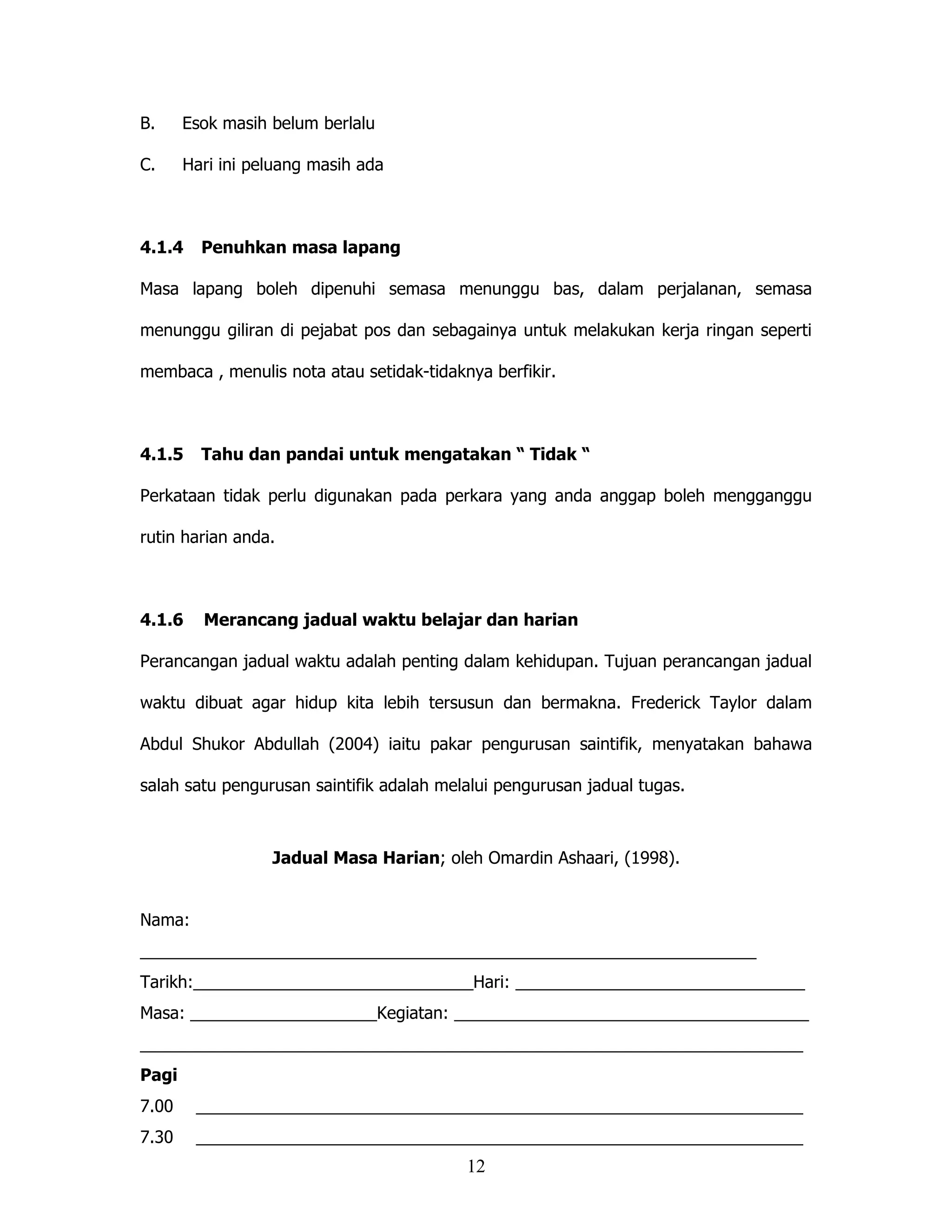 B.     Esok masih belum berlalu

C.     Hari ini peluang masih ada



4.1.4    Penuhkan masa lapang

Masa lapang boleh dipenuhi semasa menunggu bas, dalam perjalanan, semasa

menunggu giliran di pejabat pos dan sebagainya untuk melakukan kerja ringan seperti

membaca , menulis nota atau setidak-tidaknya berfikir.



4.1.5    Tahu dan pandai untuk mengatakan “ Tidak “

Perkataan tidak perlu digunakan pada perkara yang anda anggap boleh mengganggu

rutin harian anda.



4.1.6    Merancang jadual waktu belajar dan harian

Perancangan jadual waktu adalah penting dalam kehidupan. Tujuan perancangan jadual

waktu dibuat agar hidup kita lebih tersusun dan bermakna. Frederick Taylor dalam

Abdul Shukor Abdullah (2004) iaitu pakar pengurusan saintifik, menyatakan bahawa

salah satu pengurusan saintifik adalah melalui pengurusan jadual tugas.



                  Jadual Masa Harian; oleh Omardin Ashaari, (1998).


Nama:
__________________________________________________________________
Tarikh:______________________________Hari: _______________________________
Masa: ____________________Kegiatan: ______________________________________
_______________________________________________________________________
Pagi
7.00    _________________________________________________________________
7.30    _________________________________________________________________
                                          12
 