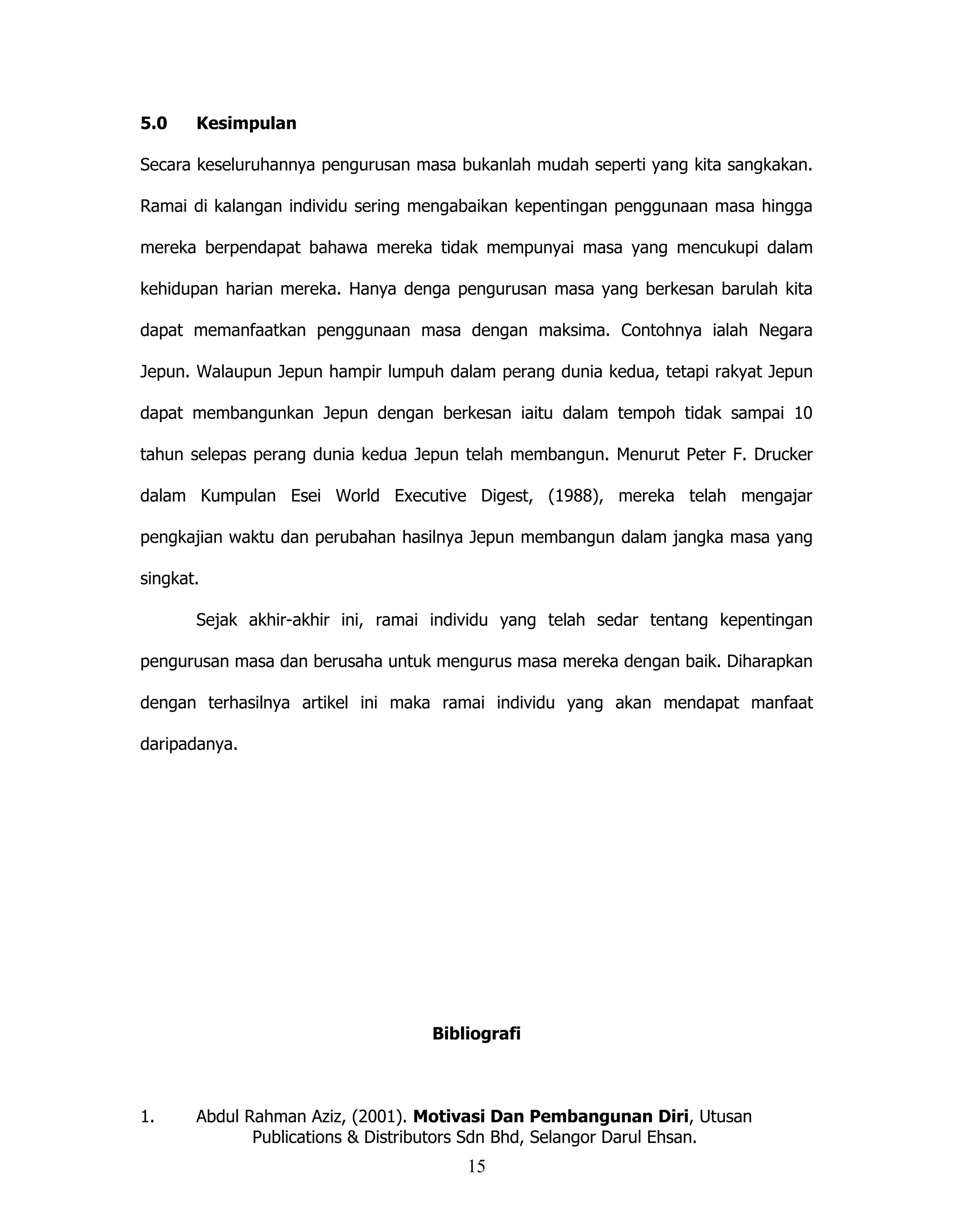 5.0    Kesimpulan

Secara keseluruhannya pengurusan masa bukanlah mudah seperti yang kita sangkakan.

Ramai di kalangan individu sering mengabaikan kepentingan penggunaan masa hingga

mereka berpendapat bahawa mereka tidak mempunyai masa yang mencukupi dalam

kehidupan harian mereka. Hanya denga pengurusan masa yang berkesan barulah kita

dapat memanfaatkan penggunaan masa dengan maksima. Contohnya ialah Negara

Jepun. Walaupun Jepun hampir lumpuh dalam perang dunia kedua, tetapi rakyat Jepun

dapat membangunkan Jepun dengan berkesan iaitu dalam tempoh tidak sampai 10

tahun selepas perang dunia kedua Jepun telah membangun. Menurut Peter F. Drucker

dalam Kumpulan Esei World Executive Digest, (1988), mereka telah mengajar

pengkajian waktu dan perubahan hasilnya Jepun membangun dalam jangka masa yang

singkat.

       Sejak akhir-akhir ini, ramai individu yang telah sedar tentang kepentingan

pengurusan masa dan berusaha untuk mengurus masa mereka dengan baik. Diharapkan

dengan terhasilnya artikel ini maka ramai individu yang akan mendapat manfaat

daripadanya.




                                   Bibliografi



1.     Abdul Rahman Aziz, (2001). Motivasi Dan Pembangunan Diri, Utusan
              Publications & Distributors Sdn Bhd, Selangor Darul Ehsan.
                                       15
 