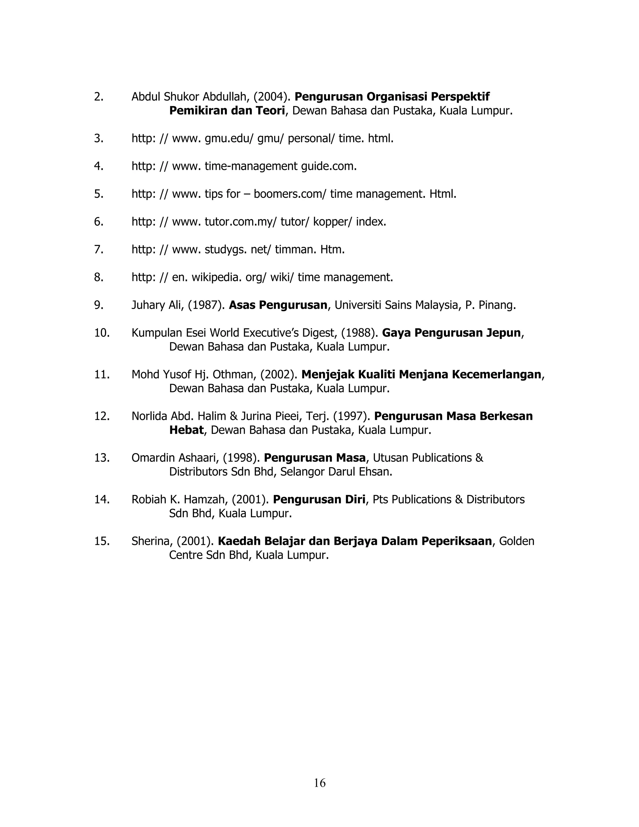 2.    Abdul Shukor Abdullah, (2004). Pengurusan Organisasi Perspektif
             Pemikiran dan Teori, Dewan Bahasa dan Pustaka, Kuala Lumpur.

3.    http: // www. gmu.edu/ gmu/ personal/ time. html.

4.    http: // www. time-management guide.com.

5.    http: // www. tips for – boomers.com/ time management. Html.

6.    http: // www. tutor.com.my/ tutor/ kopper/ index.

7.    http: // www. studygs. net/ timman. Htm.

8.    http: // en. wikipedia. org/ wiki/ time management.

9.    Juhary Ali, (1987). Asas Pengurusan, Universiti Sains Malaysia, P. Pinang.

10.   Kumpulan Esei World Executive’s Digest, (1988). Gaya Pengurusan Jepun,
            Dewan Bahasa dan Pustaka, Kuala Lumpur.

11.   Mohd Yusof Hj. Othman, (2002). Menjejak Kualiti Menjana Kecemerlangan,
            Dewan Bahasa dan Pustaka, Kuala Lumpur.

12.   Norlida Abd. Halim & Jurina Pieei, Terj. (1997). Pengurusan Masa Berkesan
              Hebat, Dewan Bahasa dan Pustaka, Kuala Lumpur.

13.   Omardin Ashaari, (1998). Pengurusan Masa, Utusan Publications &
            Distributors Sdn Bhd, Selangor Darul Ehsan.

14.   Robiah K. Hamzah, (2001). Pengurusan Diri, Pts Publications & Distributors
             Sdn Bhd, Kuala Lumpur.

15.   Sherina, (2001). Kaedah Belajar dan Berjaya Dalam Peperiksaan, Golden
             Centre Sdn Bhd, Kuala Lumpur.




                                         16
 