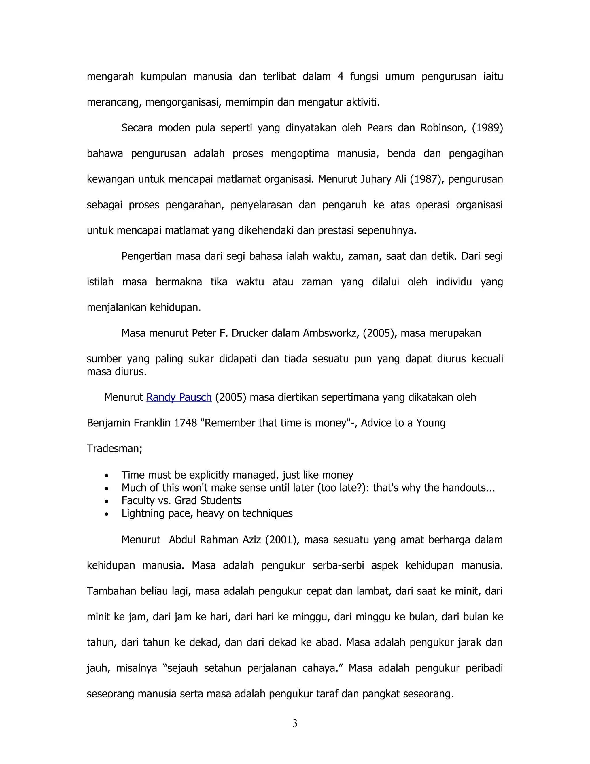 mengarah kumpulan manusia dan terlibat dalam 4 fungsi umum pengurusan iaitu

merancang, mengorganisasi, memimpin dan mengatur aktiviti.

       Secara moden pula seperti yang dinyatakan oleh Pears dan Robinson, (1989)

bahawa pengurusan adalah proses mengoptima manusia, benda dan pengagihan

kewangan untuk mencapai matlamat organisasi. Menurut Juhary Ali (1987), pengurusan

sebagai proses pengarahan, penyelarasan dan pengaruh ke atas operasi organisasi

untuk mencapai matlamat yang dikehendaki dan prestasi sepenuhnya.

       Pengertian masa dari segi bahasa ialah waktu, zaman, saat dan detik. Dari segi

istilah masa bermakna tika waktu atau zaman yang dilalui oleh individu yang

menjalankan kehidupan.

       Masa menurut Peter F. Drucker dalam Ambsworkz, (2005), masa merupakan

sumber yang paling sukar didapati dan tiada sesuatu pun yang dapat diurus kecuali
masa diurus.

   Menurut Randy Pausch (2005) masa diertikan sepertimana yang dikatakan oleh

Benjamin Franklin 1748 "Remember that time is money"-, Advice to a Young

Tradesman;

   •   Time must be explicitly managed, just like money
   •   Much of this won't make sense until later (too late?): that's why the handouts...
   •   Faculty vs. Grad Students
   •   Lightning pace, heavy on techniques

       Menurut Abdul Rahman Aziz (2001), masa sesuatu yang amat berharga dalam

kehidupan manusia. Masa adalah pengukur serba-serbi aspek kehidupan manusia.

Tambahan beliau lagi, masa adalah pengukur cepat dan lambat, dari saat ke minit, dari

minit ke jam, dari jam ke hari, dari hari ke minggu, dari minggu ke bulan, dari bulan ke

tahun, dari tahun ke dekad, dan dari dekad ke abad. Masa adalah pengukur jarak dan

jauh, misalnya “sejauh setahun perjalanan cahaya.” Masa adalah pengukur peribadi

seseorang manusia serta masa adalah pengukur taraf dan pangkat seseorang.

                                           3
 
