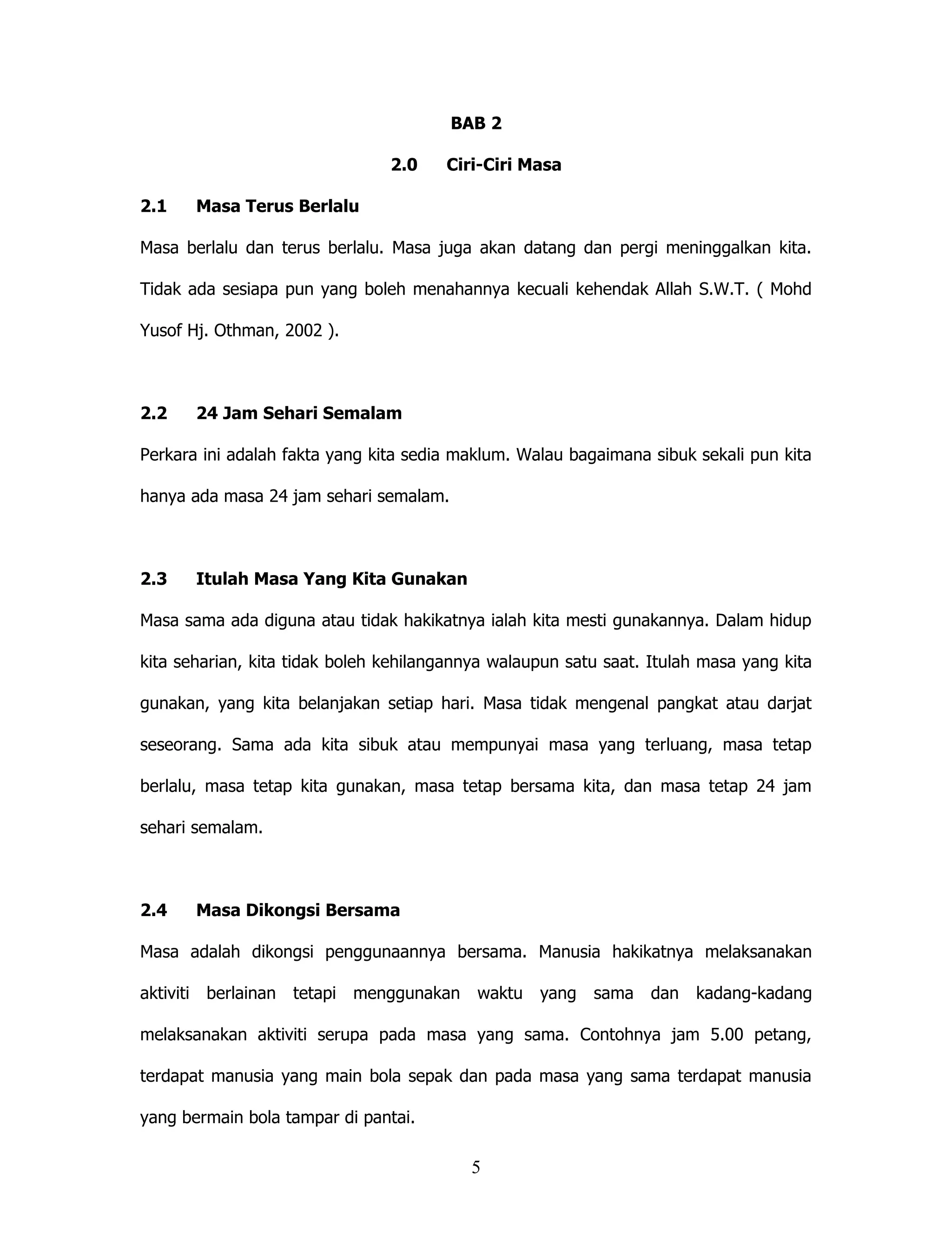 BAB 2

                                2.0    Ciri-Ciri Masa

2.1    Masa Terus Berlalu

Masa berlalu dan terus berlalu. Masa juga akan datang dan pergi meninggalkan kita.

Tidak ada sesiapa pun yang boleh menahannya kecuali kehendak Allah S.W.T. ( Mohd

Yusof Hj. Othman, 2002 ).



2.2    24 Jam Sehari Semalam

Perkara ini adalah fakta yang kita sedia maklum. Walau bagaimana sibuk sekali pun kita

hanya ada masa 24 jam sehari semalam.



2.3    Itulah Masa Yang Kita Gunakan

Masa sama ada diguna atau tidak hakikatnya ialah kita mesti gunakannya. Dalam hidup

kita seharian, kita tidak boleh kehilangannya walaupun satu saat. Itulah masa yang kita

gunakan, yang kita belanjakan setiap hari. Masa tidak mengenal pangkat atau darjat

seseorang. Sama ada kita sibuk atau mempunyai masa yang terluang, masa tetap

berlalu, masa tetap kita gunakan, masa tetap bersama kita, dan masa tetap 24 jam

sehari semalam.



2.4    Masa Dikongsi Bersama

Masa adalah dikongsi penggunaannya bersama. Manusia hakikatnya melaksanakan

aktiviti berlainan   tetapi menggunakan    waktu   yang   sama    dan   kadang-kadang

melaksanakan aktiviti serupa pada masa yang sama. Contohnya jam 5.00 petang,

terdapat manusia yang main bola sepak dan pada masa yang sama terdapat manusia

yang bermain bola tampar di pantai.

                                          5
 
