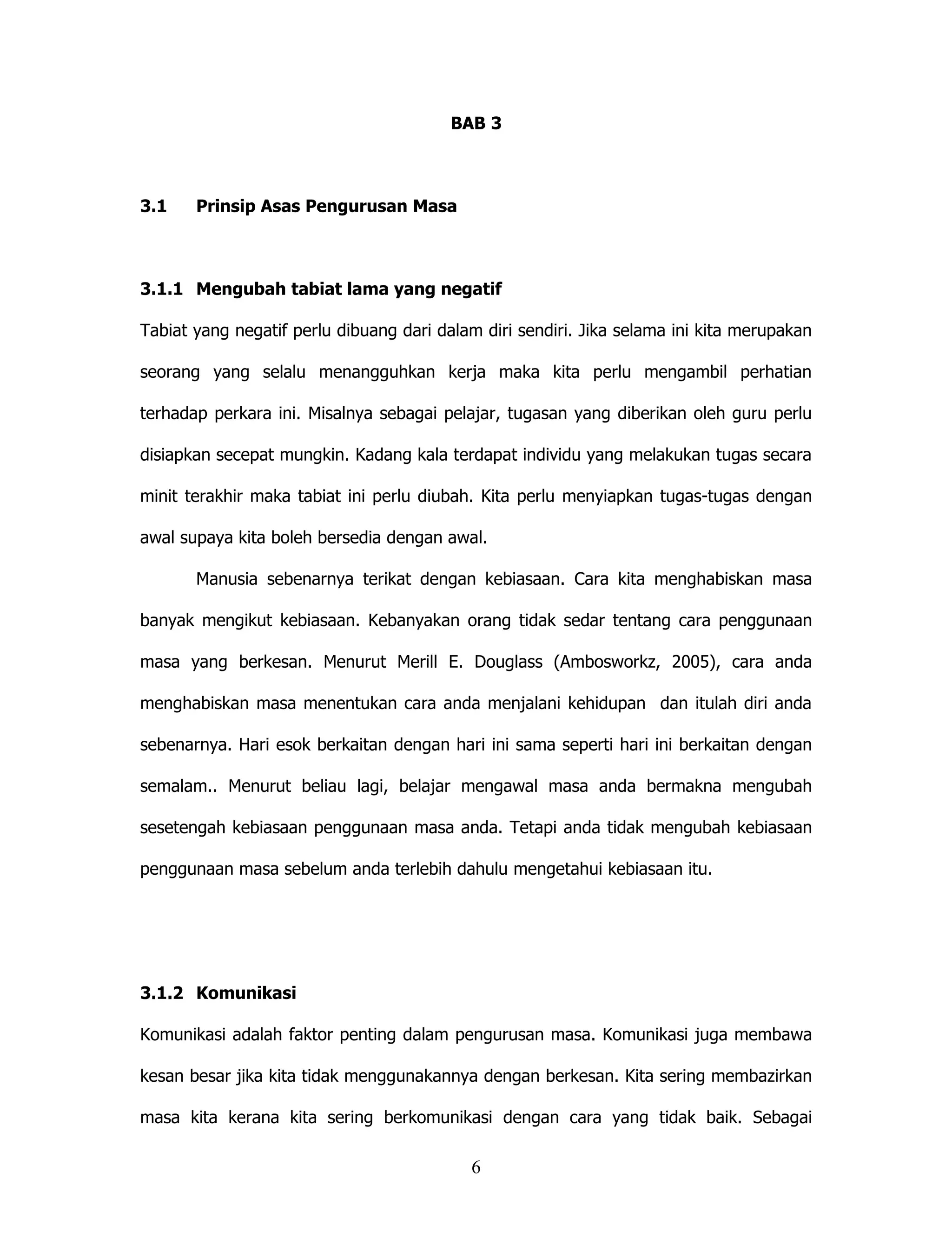 BAB 3



3.1    Prinsip Asas Pengurusan Masa



3.1.1 Mengubah tabiat lama yang negatif

Tabiat yang negatif perlu dibuang dari dalam diri sendiri. Jika selama ini kita merupakan

seorang yang selalu menangguhkan kerja maka kita perlu mengambil perhatian

terhadap perkara ini. Misalnya sebagai pelajar, tugasan yang diberikan oleh guru perlu

disiapkan secepat mungkin. Kadang kala terdapat individu yang melakukan tugas secara

minit terakhir maka tabiat ini perlu diubah. Kita perlu menyiapkan tugas-tugas dengan

awal supaya kita boleh bersedia dengan awal.

       Manusia sebenarnya terikat dengan kebiasaan. Cara kita menghabiskan masa

banyak mengikut kebiasaan. Kebanyakan orang tidak sedar tentang cara penggunaan

masa yang berkesan. Menurut Merill E. Douglass (Ambosworkz, 2005), cara anda

menghabiskan masa menentukan cara anda menjalani kehidupan dan itulah diri anda

sebenarnya. Hari esok berkaitan dengan hari ini sama seperti hari ini berkaitan dengan

semalam.. Menurut beliau lagi, belajar mengawal masa anda bermakna mengubah

sesetengah kebiasaan penggunaan masa anda. Tetapi anda tidak mengubah kebiasaan

penggunaan masa sebelum anda terlebih dahulu mengetahui kebiasaan itu.




3.1.2 Komunikasi

Komunikasi adalah faktor penting dalam pengurusan masa. Komunikasi juga membawa

kesan besar jika kita tidak menggunakannya dengan berkesan. Kita sering membazirkan

masa kita kerana kita sering berkomunikasi dengan cara yang tidak baik. Sebagai

                                           6
 