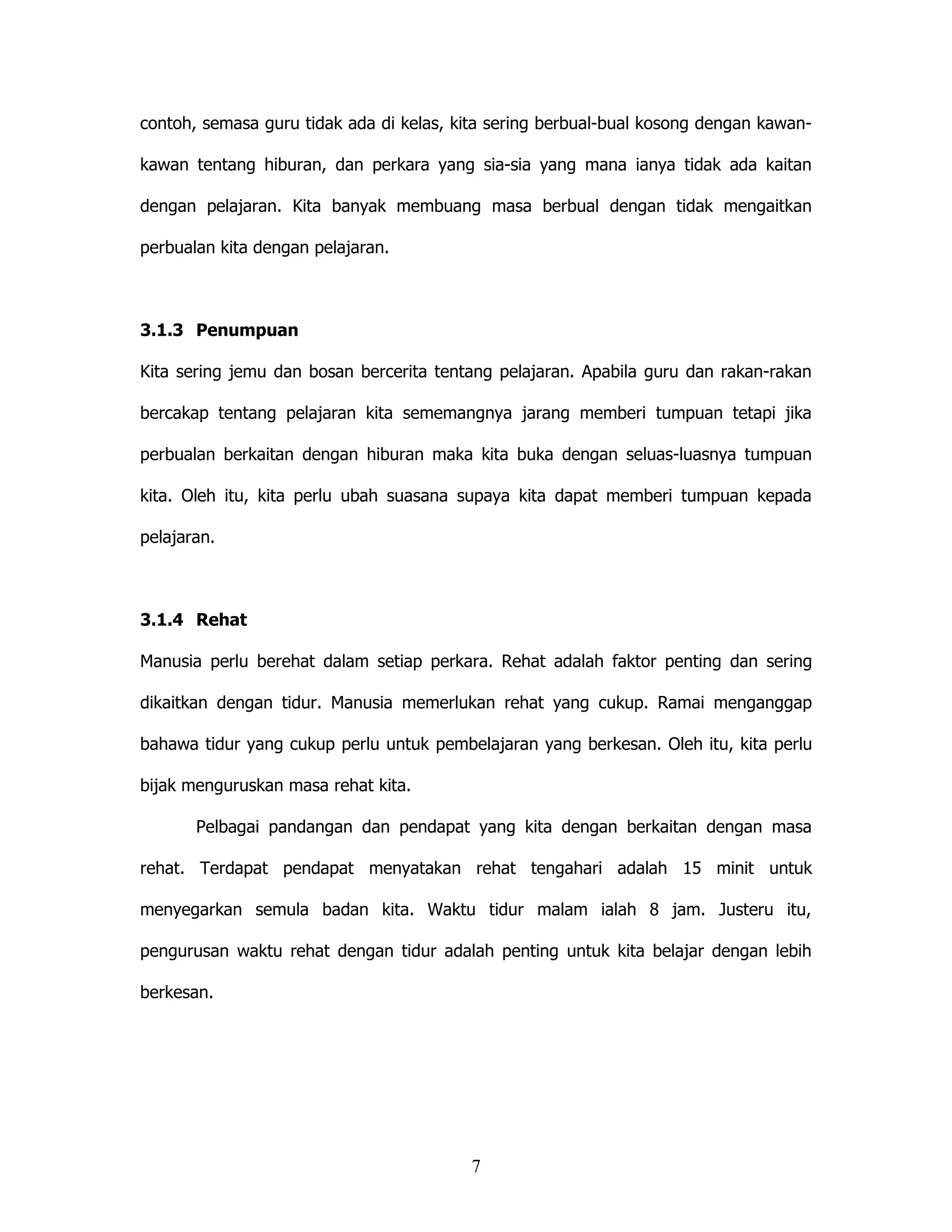 contoh, semasa guru tidak ada di kelas, kita sering berbual-bual kosong dengan kawan-

kawan tentang hiburan, dan perkara yang sia-sia yang mana ianya tidak ada kaitan

dengan pelajaran. Kita banyak membuang masa berbual dengan tidak mengaitkan

perbualan kita dengan pelajaran.



3.1.3 Penumpuan

Kita sering jemu dan bosan bercerita tentang pelajaran. Apabila guru dan rakan-rakan

bercakap tentang pelajaran kita sememangnya jarang memberi tumpuan tetapi jika

perbualan berkaitan dengan hiburan maka kita buka dengan seluas-luasnya tumpuan

kita. Oleh itu, kita perlu ubah suasana supaya kita dapat memberi tumpuan kepada

pelajaran.



3.1.4 Rehat

Manusia perlu berehat dalam setiap perkara. Rehat adalah faktor penting dan sering

dikaitkan dengan tidur. Manusia memerlukan rehat yang cukup. Ramai menganggap

bahawa tidur yang cukup perlu untuk pembelajaran yang berkesan. Oleh itu, kita perlu

bijak menguruskan masa rehat kita.

       Pelbagai pandangan dan pendapat yang kita dengan berkaitan dengan masa

rehat. Terdapat pendapat menyatakan rehat tengahari adalah 15 minit untuk

menyegarkan semula badan kita. Waktu tidur malam ialah 8 jam. Justeru itu,

pengurusan waktu rehat dengan tidur adalah penting untuk kita belajar dengan lebih

berkesan.




                                         7
 