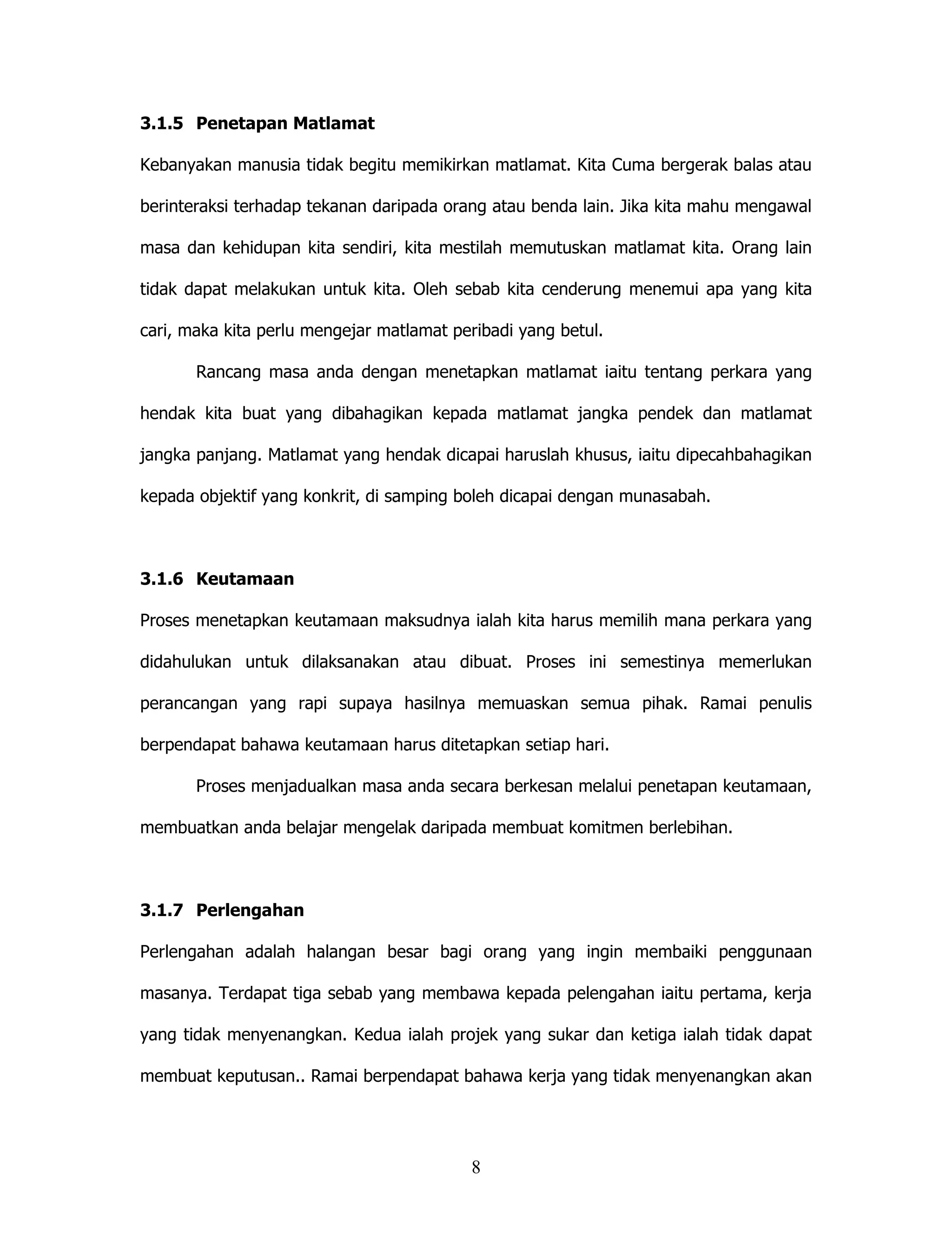 3.1.5 Penetapan Matlamat

Kebanyakan manusia tidak begitu memikirkan matlamat. Kita Cuma bergerak balas atau

berinteraksi terhadap tekanan daripada orang atau benda lain. Jika kita mahu mengawal

masa dan kehidupan kita sendiri, kita mestilah memutuskan matlamat kita. Orang lain

tidak dapat melakukan untuk kita. Oleh sebab kita cenderung menemui apa yang kita

cari, maka kita perlu mengejar matlamat peribadi yang betul.

       Rancang masa anda dengan menetapkan matlamat iaitu tentang perkara yang

hendak kita buat yang dibahagikan kepada matlamat jangka pendek dan matlamat

jangka panjang. Matlamat yang hendak dicapai haruslah khusus, iaitu dipecahbahagikan

kepada objektif yang konkrit, di samping boleh dicapai dengan munasabah.



3.1.6 Keutamaan

Proses menetapkan keutamaan maksudnya ialah kita harus memilih mana perkara yang

didahulukan untuk dilaksanakan atau dibuat. Proses ini semestinya memerlukan

perancangan yang rapi supaya hasilnya memuaskan semua pihak. Ramai penulis

berpendapat bahawa keutamaan harus ditetapkan setiap hari.

       Proses menjadualkan masa anda secara berkesan melalui penetapan keutamaan,

membuatkan anda belajar mengelak daripada membuat komitmen berlebihan.



3.1.7 Perlengahan

Perlengahan adalah halangan besar bagi orang yang ingin membaiki penggunaan

masanya. Terdapat tiga sebab yang membawa kepada pelengahan iaitu pertama, kerja

yang tidak menyenangkan. Kedua ialah projek yang sukar dan ketiga ialah tidak dapat

membuat keputusan.. Ramai berpendapat bahawa kerja yang tidak menyenangkan akan




                                          8
 
