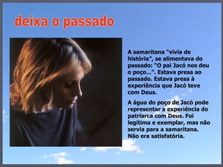 A samaritana “vivia de história”, se alimentava do passado: “O pai Jacó nos deu o poço...”. Estava presa ao passado. Estava presa à experiência que Jacó teve com Deus.  A água do poço de Jacó pode representar a experiência do patriarca com Deus. Foi legítima e exemplar, mas não servia para a samaritana. Não era satisfatória. deixa o passado 