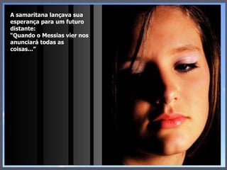 A samaritana lançava sua esperança para um futuro distante: “Quando o Messias vier nos anunciará todas as coisas...” 