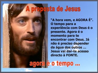 “ A hora vem, e AGORA É”. O tempo para a experiência com Deus é o presente. Agora é o momento para te encontrar com Deus. Já não é preciso depender da água dos outros … Jesus vai dar-te acesso directo à FONTE. A proposta de Jesus agora é o tempo ... 