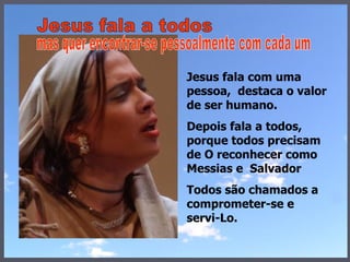 Jesus fala com uma pessoa,  destaca o valor de ser humano.  Depois fala a todos, porque todos precisam de O reconhecer como Messias e  Salvador Todos são chamados a comprometer-se e servi-Lo.  Jesus fala a todos mas quer encontrar-se pessoalmente com cada um 