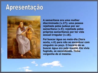 A samaritana era uma mulher discriminada (v.27); uma pessoa rejeitada pelos judeus por ser samaritana (v.9); rejeitada pelos próprios samaritanos por ter vida sexual irregular (v.18).  Foi buscar água ao meio-dia (hora sexta, v.6) para não se encontrar com ninguém no poço. O horário de se buscar água era pela manhã. Ela vivia fugindo, se escondendo. Tinha vergonha de si mesma.  Apresentação 