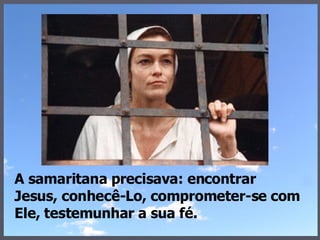 A samaritana precisava: encontrar Jesus, conhecê-Lo, comprometer-se com Ele, testemunhar a sua fé. 
