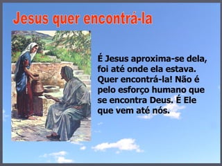 É Jesus aproxima-se dela, foi até onde ela estava. Quer encontrá-la! Não é pelo esforço humano que se encontra Deus. É Ele que vem até nós. Jesus quer encontrá-la 