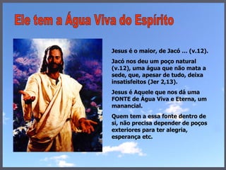 Jesus é o maior, de Jacó … (v.12). Jacó nos deu um poço natural (v.12), uma água que não mata a sede, que, apesar de tudo, deixa insatisfeitos (Jer 2,13).  Jesus é Aquele que nos dá uma FONTE de Água Viva e Eterna, um manancial.  Quem tem a essa fonte dentro de si, não precisa depender de poços exteriores para ter alegria, esperança etc. Ele tem a Água Viva do Espírito 