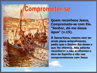 Quem reconhece Jesus, Compromete-se com Ele. "Senhor, dá-me dessa água" (v.15).  A  Samaritana, mesmo sem ter ainda pleno entendimento, pediu que o Senhor lhe desse o que lhe oferecia. Não adianta reconhecer e não acolhemos o dom do Espírito e não nos comprometemos com Jesus Comprometer-se  
