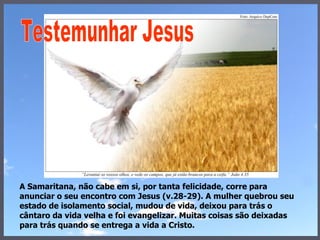 A Samaritana, não cabe em si, por tanta felicidade, corre para  anunciar o seu encontro com Jesus (v.28-29). A mulher quebrou seu estado de isolamento social, mudou de vida, deixou para trás o cântaro da vida velha e foi evangelizar. Muitas coisas são deixadas para trás quando se entrega a vida a Cristo. Testemunhar Jesus 