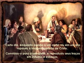 Certo dia, enquanto assistia a um coral, viu em um dos rapazes a imagem perfeita de Cristo.  Convidou-o para o seu ateliê, e reproduziu seus traços em estudos e esboços.  