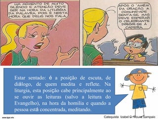 Estar sentado: é a posição de escuta, de
diálogo, de quem medita e reflete. Na
liturgia, esta posição cabe principalmente ao
se ouvir as leituras (salvo a leitura do
Evangelho), na hora da homilia e quando a
pessoa está concentrada, meditando.
                                         Catequista Izabel C. Moura Sampaio
 