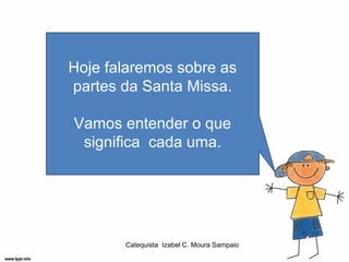 Hoje falaremos sobre as
partes da Santa Missa.

Vamos entender o que
 significa cada uma.




       Catequista Izabel C. Moura Sampaio
 