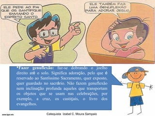 Fazer genuflexão: faz-se dobrando o joelho
direito até o solo. Significa adoração, pelo que é
reservado ao Santíssimo Sacramento, quer exposto,
quer guardado no sacrário. Não fazem genuflexão
nem inclinação profunda aqueles que transportam
os objetos que se usam nas celebrações, por
exemplo, a cruz, os castiçais, o livro dos
evangelhos.

                Catequista Izabel C. Moura Sampaio
 