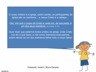 O corpo místico é a Igreja, assim sendo, os participantes da
   Igreja são os membros... e Jesus Cristo é a cabeça...

Ora, vós sois o corpo de Cristo e cada um, de sua parte, é
           um dos seus membros. (ICoríntios 12, 27).

Quer dizer que estamos todos unidos na igreja, onde Cristo
  nos diz o que fazer, e nós como membros executamos,
assim sendo se um dos membros falhar todo o corpo falha!




                 Catequista Izabel C. Moura Sampaio
 