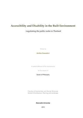 Accessibility and Disability in the Built Environment
           : negotiating the public realm in Thailand




                                  Thesis by


                            Antika Sawadsri




                   In partial fulfilment of the requirements

                              for the degree of

                            Doctor of Philosophy




              Faculty of Humanities and Social Sciences
              School of Architecture, Planning and Landscape




                           Newcastle University

                                    2010
 