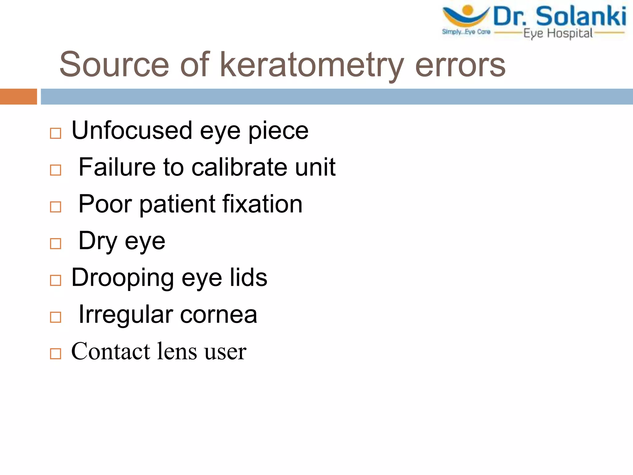Source of keratometry errors
 Unfocused eye piece
 Failure to calibrate unit
 Poor patient fixation
 Dry eye
 Drooping eye lids
 Irregular cornea
 Contact lens user
 