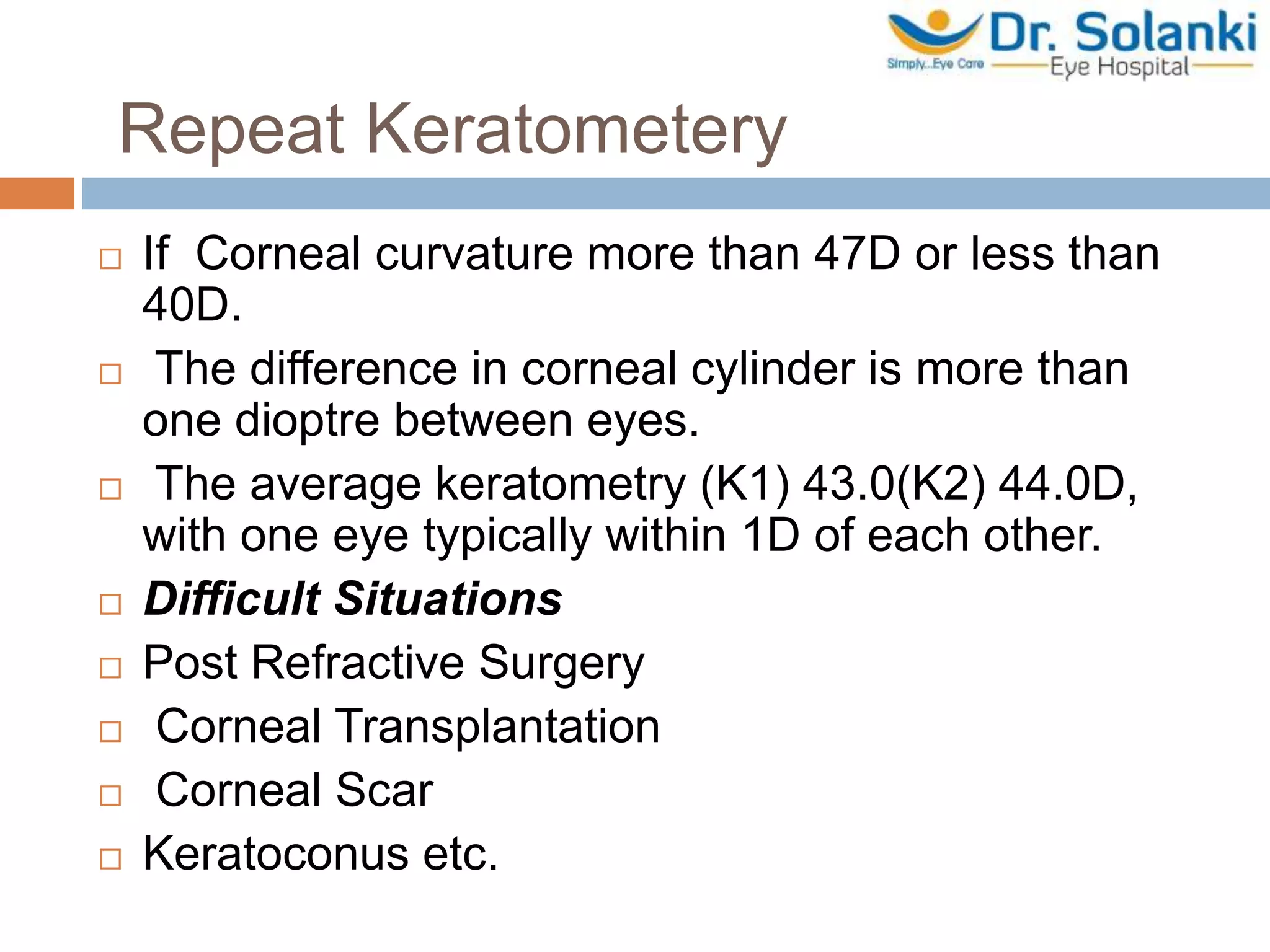 Repeat Keratometery
 If Corneal curvature more than 47D or less than
40D.
 The difference in corneal cylinder is more than
one dioptre between eyes.
 The average keratometry (K1) 43.0(K2) 44.0D,
with one eye typically within 1D of each other.
 Difficult Situations
 Post Refractive Surgery
 Corneal Transplantation
 Corneal Scar
 Keratoconus etc.
 