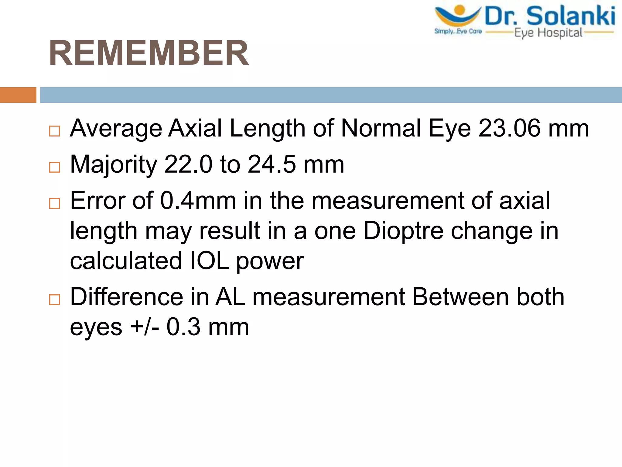 REMEMBER
 Average Axial Length of Normal Eye 23.06 mm
 Majority 22.0 to 24.5 mm
 Error of 0.4mm in the measurement of axial
length may result in a one Dioptre change in
calculated IOL power
 Difference in AL measurement Between both
eyes +/- 0.3 mm
 