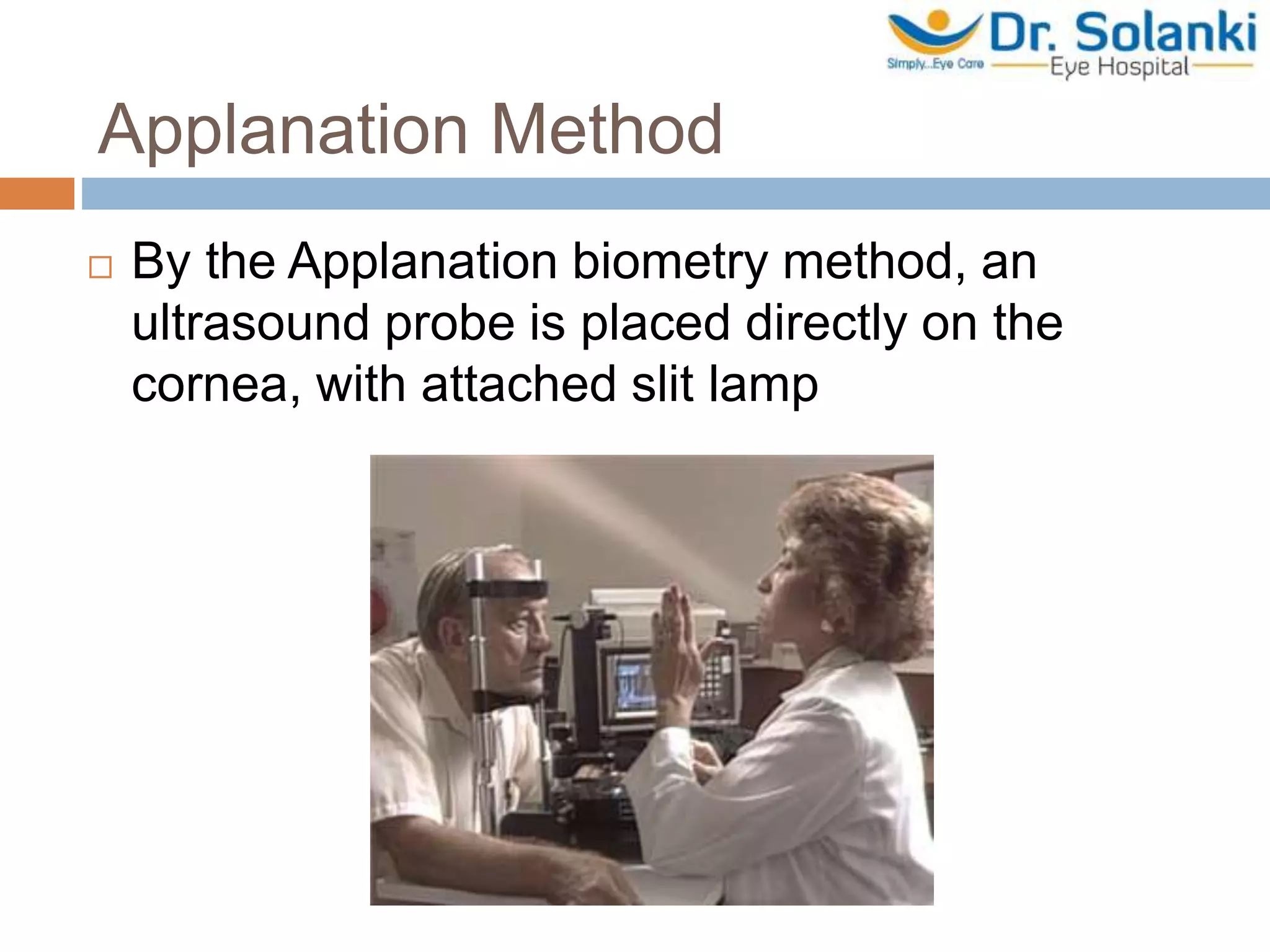 Applanation Method
 By the Applanation biometry method, an
ultrasound probe is placed directly on the
cornea, with attached slit lamp
 