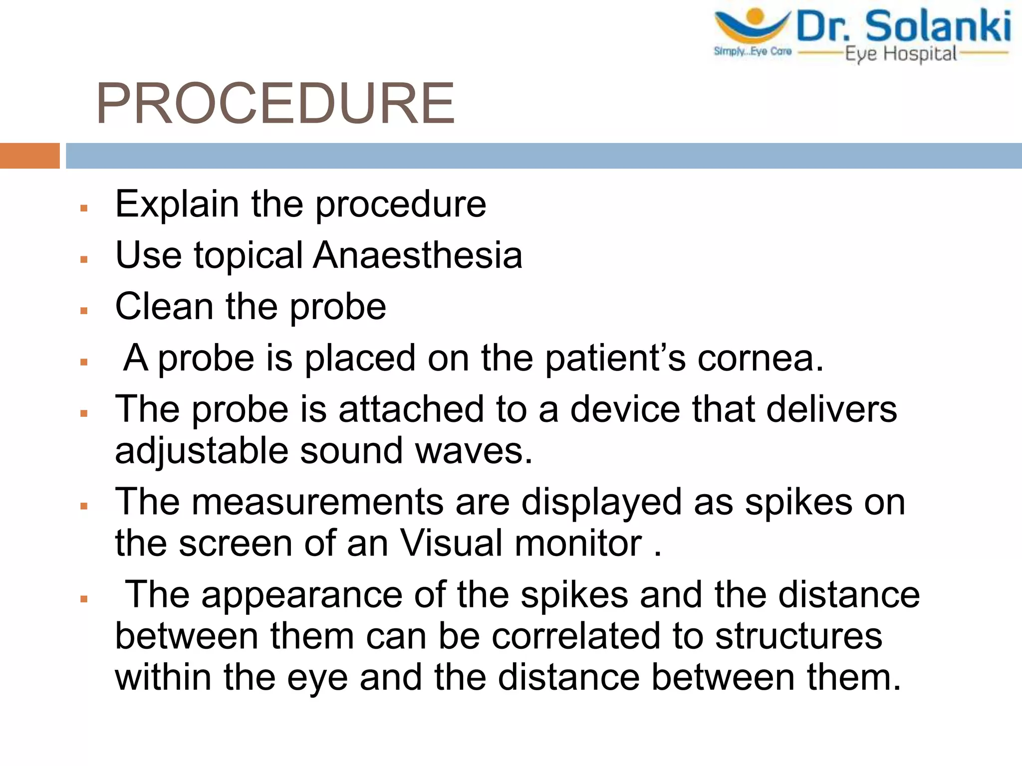PROCEDURE
 Explain the procedure
 Use topical Anaesthesia
 Clean the probe
 A probe is placed on the patient’s cornea.
 The probe is attached to a device that delivers
adjustable sound waves.
 The measurements are displayed as spikes on
the screen of an Visual monitor .
 The appearance of the spikes and the distance
between them can be correlated to structures
within the eye and the distance between them.
 