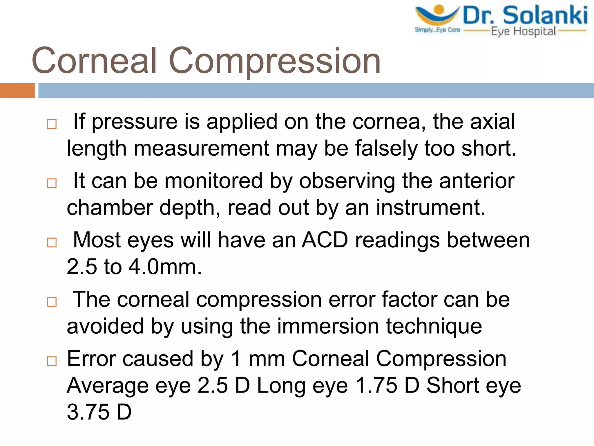 Corneal Compression
 If pressure is applied on the cornea, the axial
length measurement may be falsely too short.
 It can be monitored by observing the anterior
chamber depth, read out by an instrument.
 Most eyes will have an ACD readings between
2.5 to 4.0mm.
 The corneal compression error factor can be
avoided by using the immersion technique
 Error caused by 1 mm Corneal Compression
Average eye 2.5 D Long eye 1.75 D Short eye
3.75 D
 