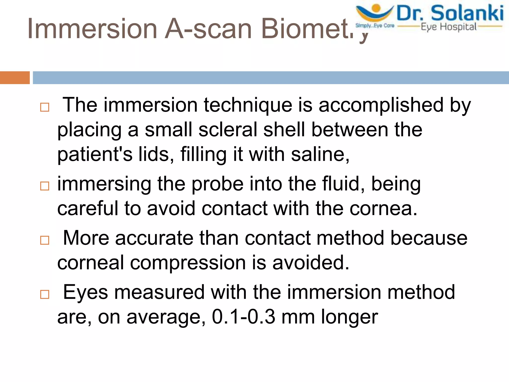 Immersion A-scan Biometry
 The immersion technique is accomplished by
placing a small scleral shell between the
patient's lids, filling it with saline,
 immersing the probe into the fluid, being
careful to avoid contact with the cornea.
 More accurate than contact method because
corneal compression is avoided.
 Eyes measured with the immersion method
are, on average, 0.1-0.3 mm longer
 