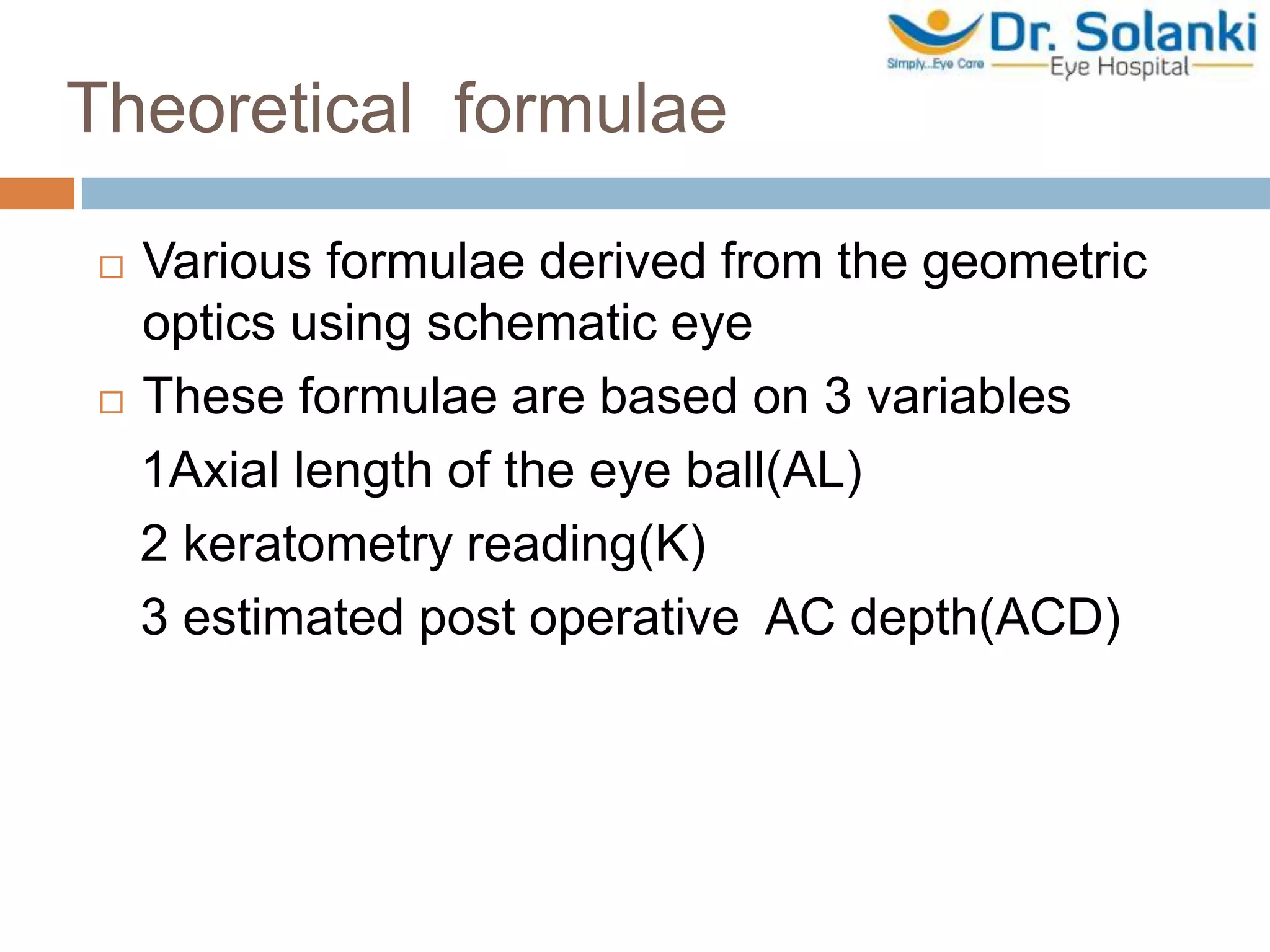 Theoretical formulae
 Various formulae derived from the geometric
optics using schematic eye
 These formulae are based on 3 variables
1Axial length of the eye ball(AL)
2 keratometry reading(K)
3 estimated post operative AC depth(ACD)
 