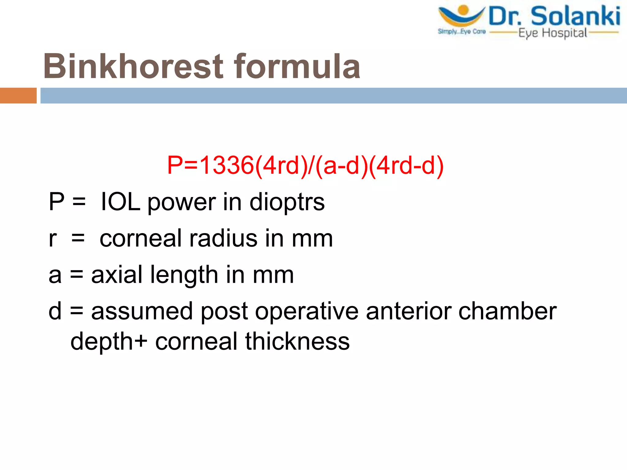 Binkhorest formula
P=1336(4rd)/(a-d)(4rd-d)
P = IOL power in dioptrs
r = corneal radius in mm
a = axial length in mm
d = assumed post operative anterior chamber
depth+ corneal thickness
 
