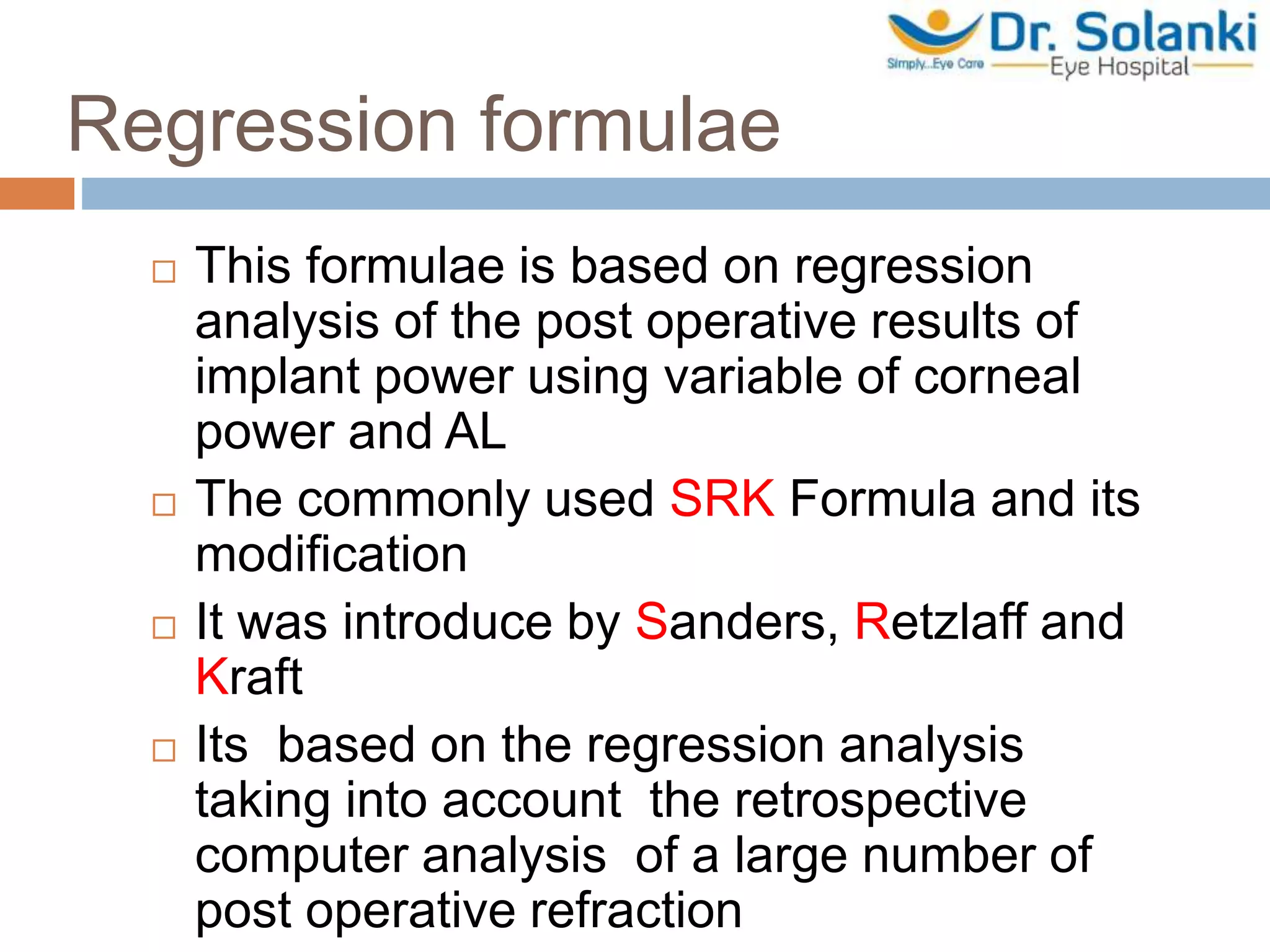 Regression formulae
 This formulae is based on regression
analysis of the post operative results of
implant power using variable of corneal
power and AL
 The commonly used SRK Formula and its
modification
 It was introduce by Sanders, Retzlaff and
Kraft
 Its based on the regression analysis
taking into account the retrospective
computer analysis of a large number of
post operative refraction
 