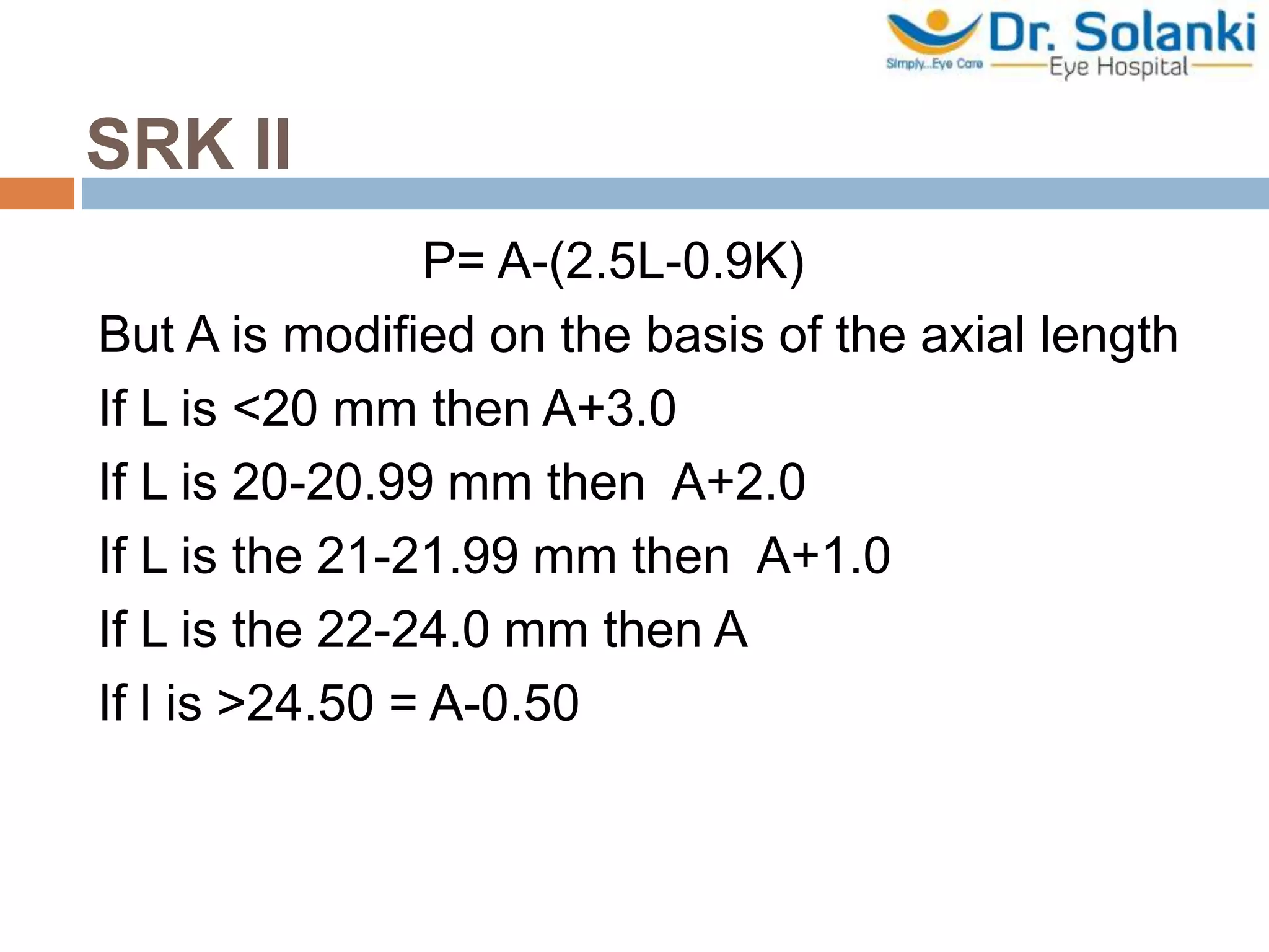 SRK ll
P= A-(2.5L-0.9K)
But A is modified on the basis of the axial length
If L is <20 mm then A+3.0
If L is 20-20.99 mm then A+2.0
If L is the 21-21.99 mm then A+1.0
If L is the 22-24.0 mm then A
If l is >24.50 = A-0.50
 