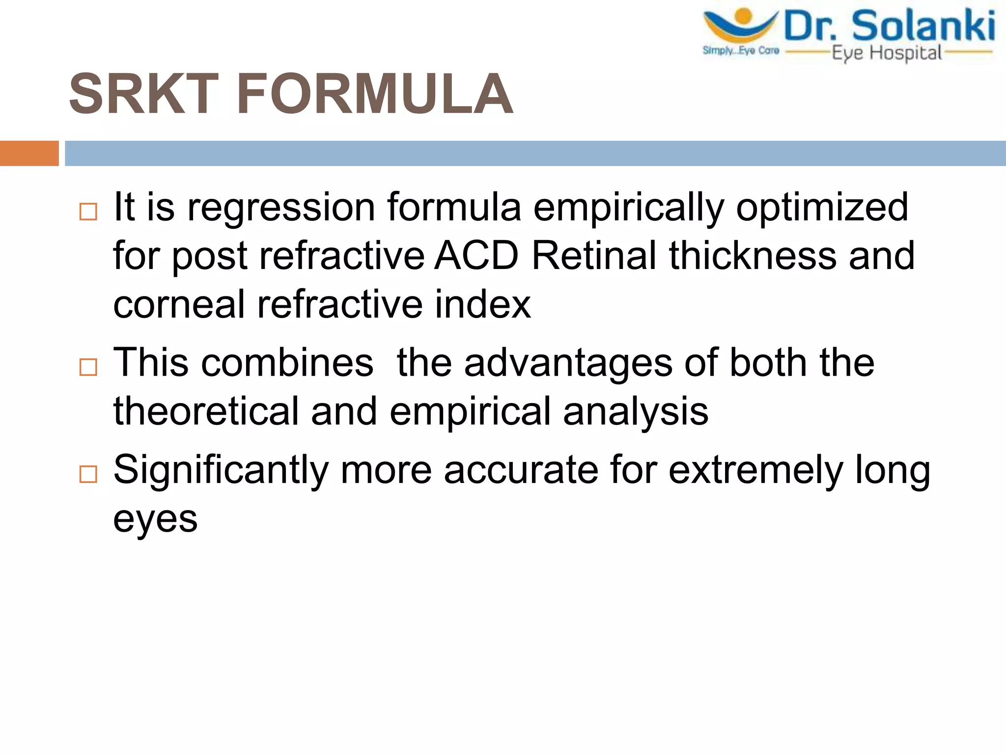 SRKT FORMULA
 It is regression formula empirically optimized
for post refractive ACD Retinal thickness and
corneal refractive index
 This combines the advantages of both the
theoretical and empirical analysis
 Significantly more accurate for extremely long
eyes
 