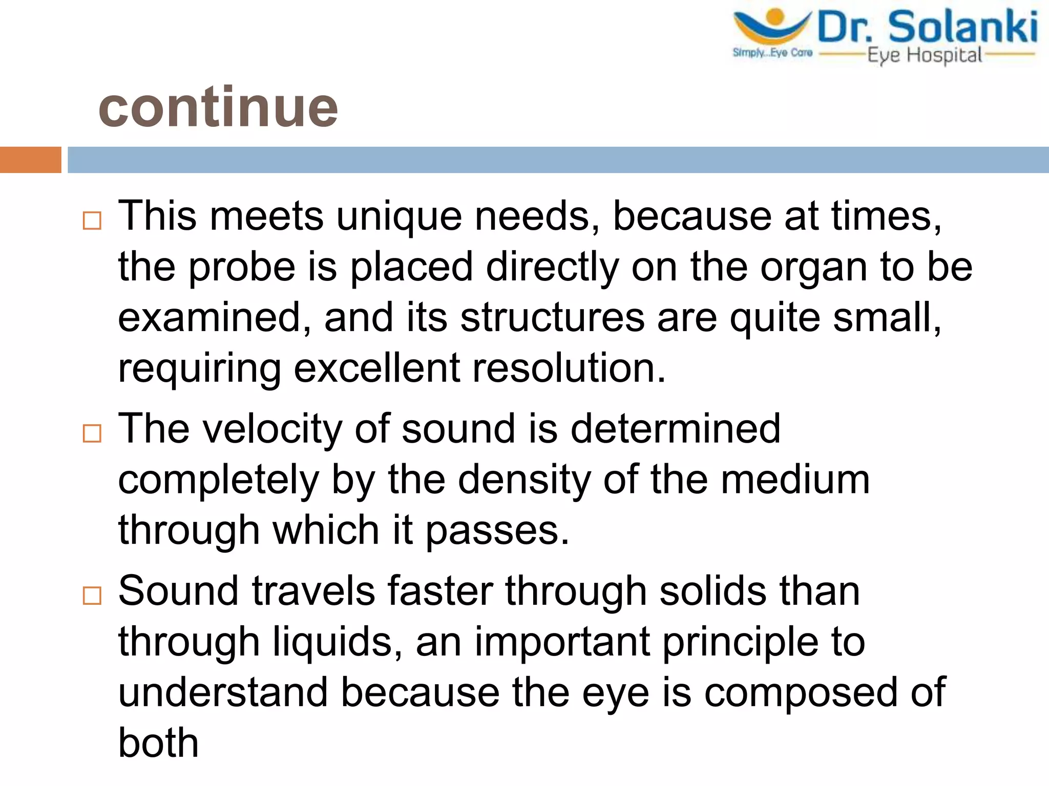 continue
 This meets unique needs, because at times,
the probe is placed directly on the organ to be
examined, and its structures are quite small,
requiring excellent resolution.
 The velocity of sound is determined
completely by the density of the medium
through which it passes.
 Sound travels faster through solids than
through liquids, an important principle to
understand because the eye is composed of
both
 