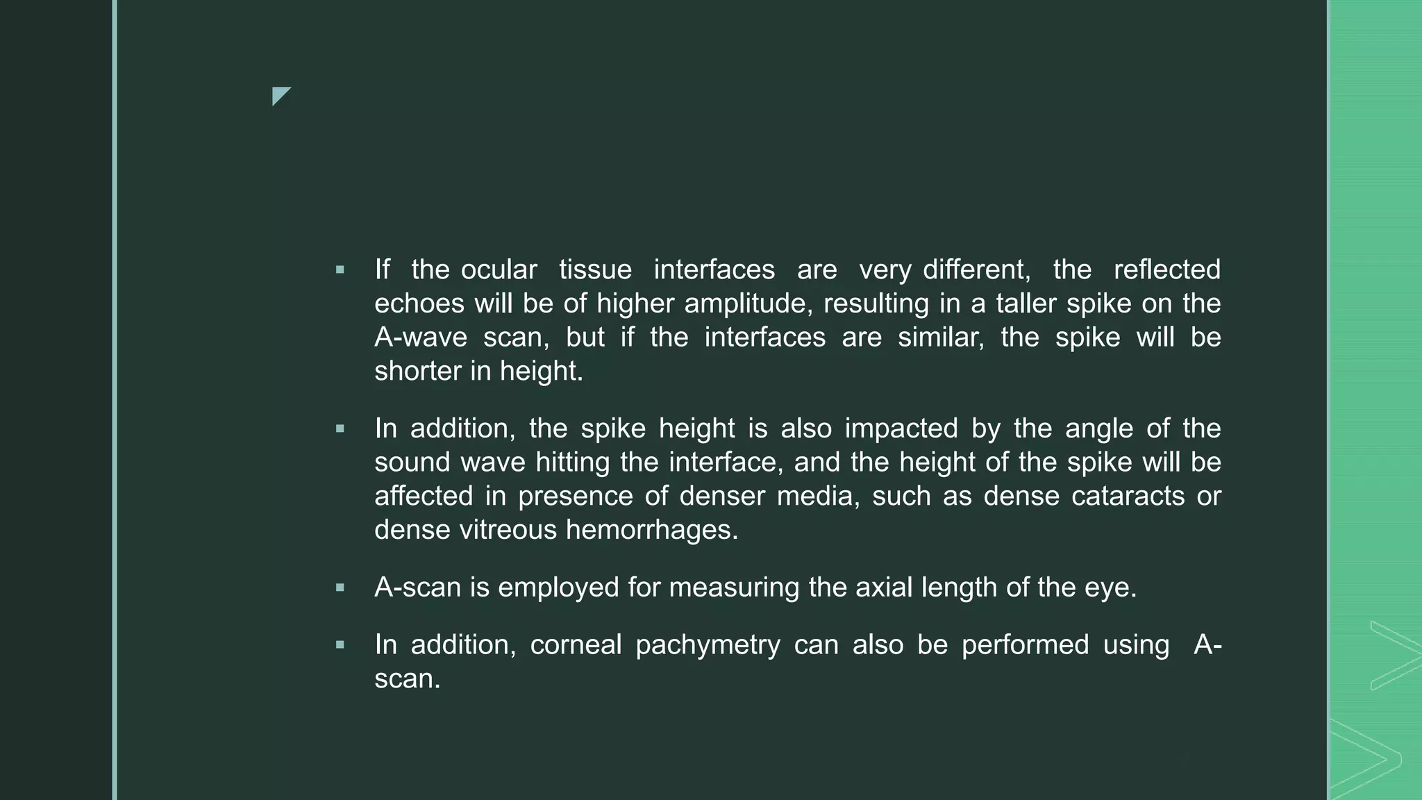 z
 If the ocular tissue interfaces are very different, the reflected
echoes will be of higher amplitude, resulting in a taller spike on the
A-wave scan, but if the interfaces are similar, the spike will be
shorter in height.
 In addition, the spike height is also impacted by the angle of the
sound wave hitting the interface, and the height of the spike will be
affected in presence of denser media, such as dense cataracts or
dense vitreous hemorrhages.
 A-scan is employed for measuring the axial length of the eye.
 In addition, corneal pachymetry can also be performed using A-
scan.
 