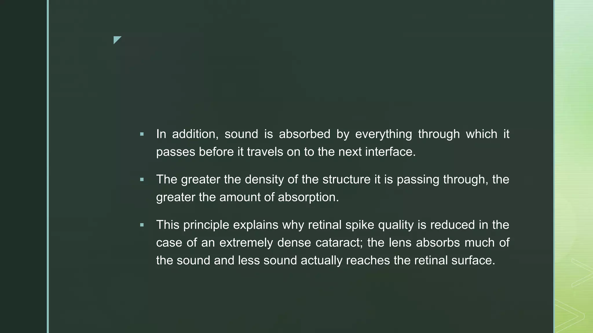 z
 In addition, sound is absorbed by everything through which it
passes before it travels on to the next interface.
 The greater the density of the structure it is passing through, the
greater the amount of absorption.
 This principle explains why retinal spike quality is reduced in the
case of an extremely dense cataract; the lens absorbs much of
the sound and less sound actually reaches the retinal surface.
 