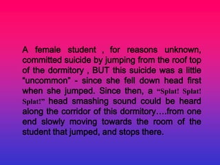 A female student ， for reasons unknown,
committed suicide by jumping from the roof top
of the dormitory，BUT this suicide was a little
“uncommon” - since she fell down head first
when she jumped. Since then, a “Splat! Splat!
Splat!” head smashing sound could be heard
along the corridor of this dormitory….from one
end slowly moving towards the room of the
student that jumped, and stops there.
 