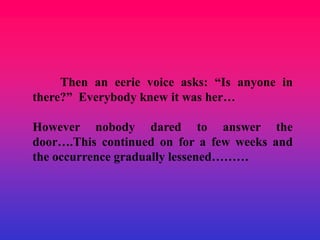 Then an eerie voice asks: “Is anyone in
there?” Everybody knew it was her…

However nobody dared to answer the
door….This continued on for a few weeks and
the occurrence gradually lessened………
 