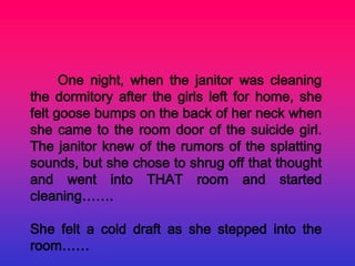 One night, when the janitor was cleaning
the dormitory after the girls left for home, she
felt goose bumps on the back of her neck when
she came to the room door of the suicide girl.
The janitor knew of the rumors of the splatting
sounds, but she chose to shrug off that thought
and went into THAT room and started
cleaning…….

She felt a cold draft as she stepped into the
room……
 