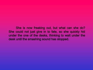 She is now freaking out, but what can she do?
She could not just give in to fate, so she quickly hid
under the one of the desks, thinking to wait under the
desk until the smashing sound has stopped.
 