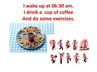 I wake up at 06:30 am.
I drink a cup of coffee
And do some exercises.
 