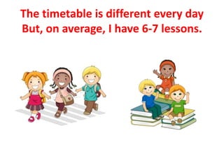 The timetable is different every day
But, on average, I have 6-7 lessons.
 