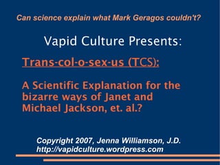 Can science explain what Mark Geragos couldn't? ,[object Object],Trans-col-o-sex-us (T CS) : A Scientific Explanation for the bizarre ways of Janet and Michael Jackson, et. al.? Copyright 2007, Jenna Williamson, J.D.  http://vapidculture.wordpress.com  